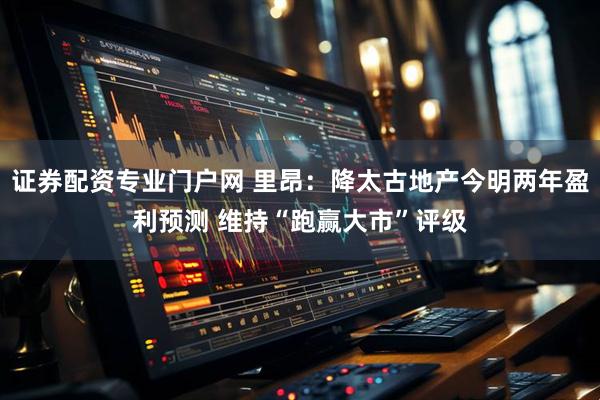 证券配资专业门户网 里昂：降太古地产今明两年盈利预测 维持“跑赢大市”评级