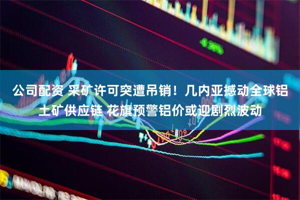 公司配资 采矿许可突遭吊销！几内亚撼动全球铝土矿供应链 花旗预警铝价或迎剧烈波动