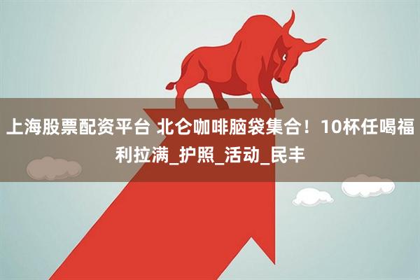 上海股票配资平台 北仑咖啡脑袋集合！10杯任喝福利拉满_护照_活动_民丰