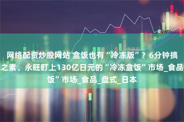 网络配资炒股网站 盒饭也有“冷冻版”？6分钟搞定一餐，味之素、永旺盯上130亿日元的“冷冻盒饭”市场_食品_盘式_日本