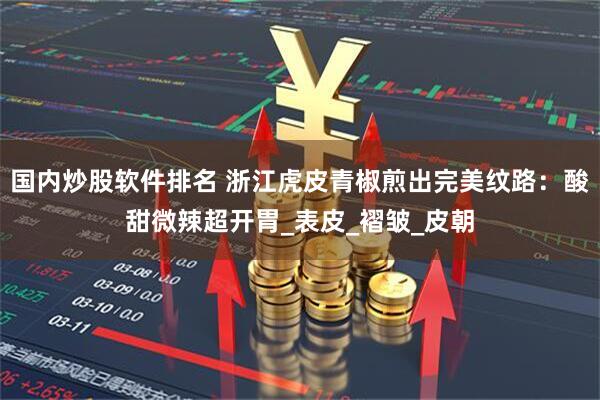 国内炒股软件排名 浙江虎皮青椒煎出完美纹路:酸甜微辣超开胃_表皮_褶皱_皮朝