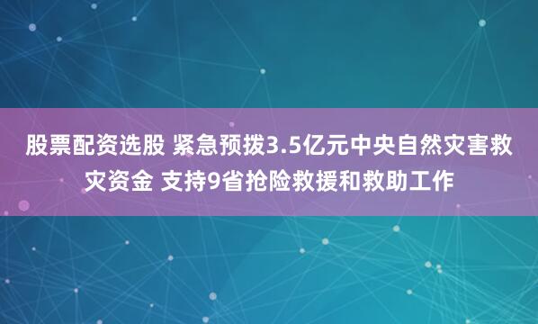 股票配资选股 紧急预拨3.5亿元中央自然灾害救灾资金 支持9省抢险救援和救助工作