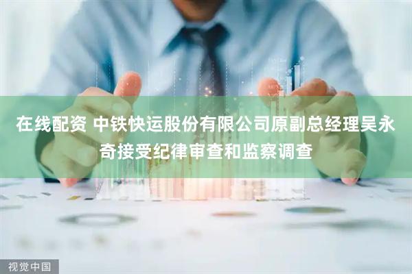 在线配资 中铁快运股份有限公司原副总经理吴永奇接受纪律审查和监察调查