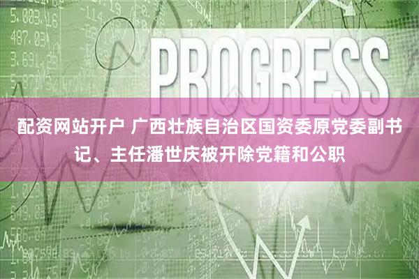 配资网站开户 广西壮族自治区国资委原党委副书记、主任潘世庆被开除党籍和公职
