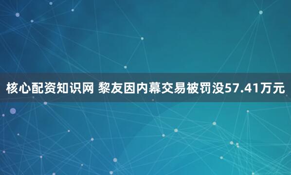 核心配资知识网 黎友因内幕交易被罚没57.41万元