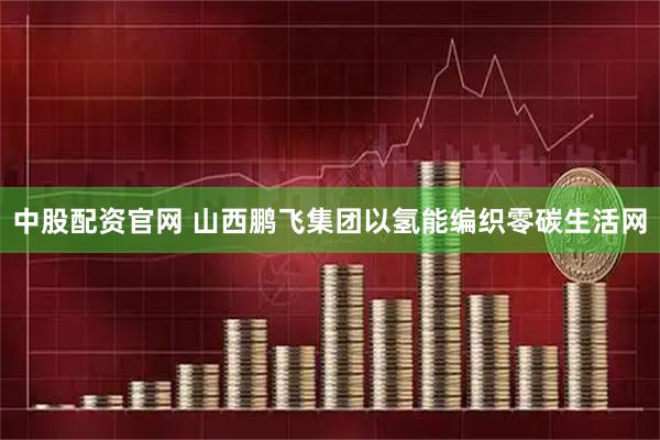 中股配资官网 山西鹏飞集团以氢能编织零碳生活网