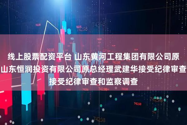 线上股票配资平台 山东黄河工程集团有限公司原工会主席、山东恒润投资有限公司原总经理武建华接受纪律审查和监察调查