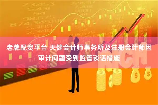 老牌配资平台 天健会计师事务所及注册会计师因审计问题受到监管谈话措施