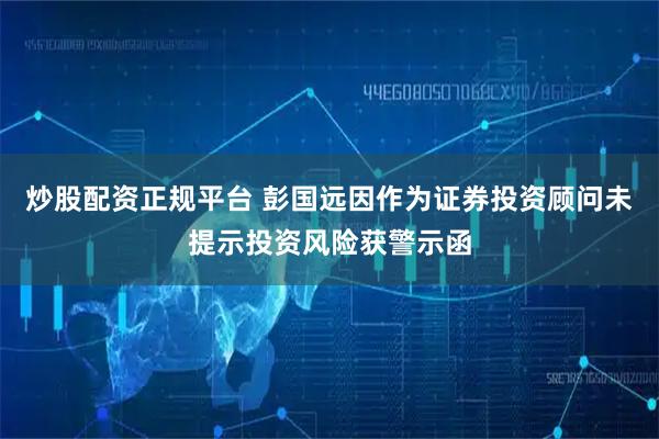 炒股配资正规平台 彭国远因作为证券投资顾问未提示投资风险获警示函
