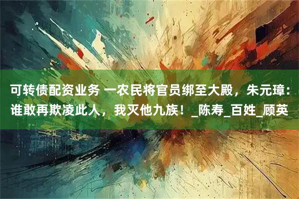可转债配资业务 一农民将官员绑至大殿，朱元璋：谁敢再欺凌此人，我灭他九族！_陈寿_百姓_顾英