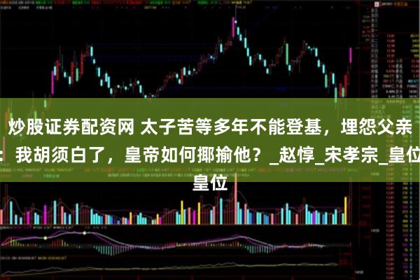 炒股证券配资网 太子苦等多年不能登基，埋怨父亲：我胡须白了，皇帝如何揶揄他？_赵惇_宋孝宗_皇位