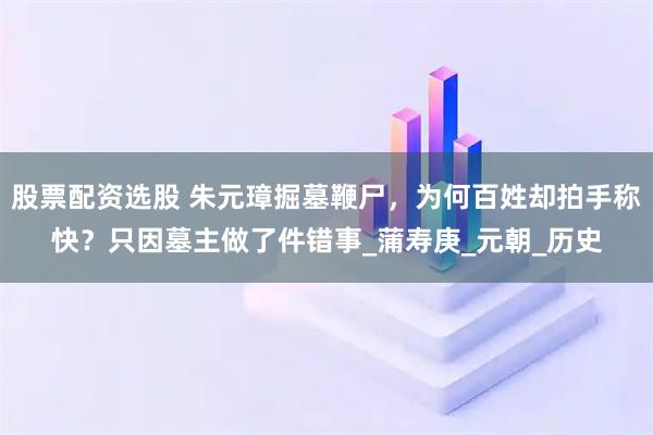 股票配资选股 朱元璋掘墓鞭尸，为何百姓却拍手称快？只因墓主做了件错事_蒲寿庚_元朝_历史