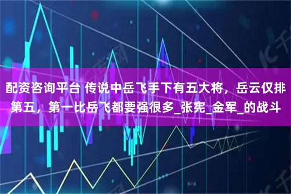 配资咨询平台 传说中岳飞手下有五大将，岳云仅排第五，第一比岳飞都要强很多_张宪_金军_的战斗