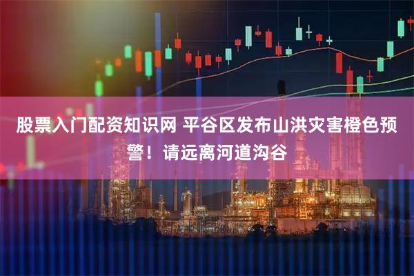 股票入门配资知识网 平谷区发布山洪灾害橙色预警！请远离河道沟谷