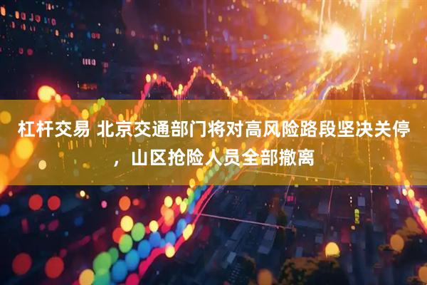 杠杆交易 北京交通部门将对高风险路段坚决关停，山区抢险人员全部撤离