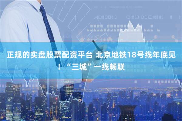 正规的实盘股票配资平台 北京地铁18号线年底见！“三城”一线畅联