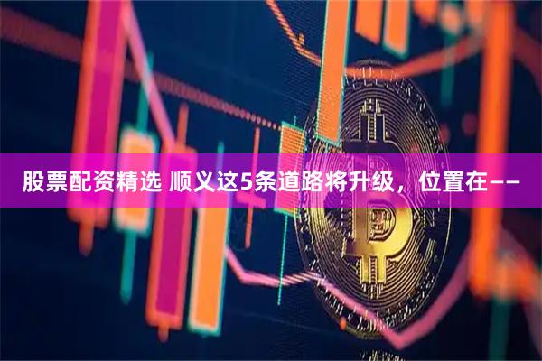 股票配资精选 顺义这5条道路将升级，位置在——