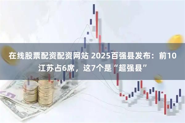 在线股票配资配资网站 2025百强县发布：前10江苏占6席，这7个是“超强县”