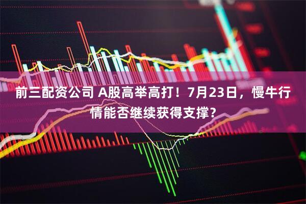 前三配资公司 A股高举高打！7月23日，慢牛行情能否继续获得支撑？
