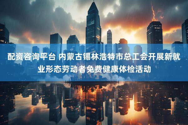 配资咨询平台 内蒙古锡林浩特市总工会开展新就业形态劳动者免费健康体检活动