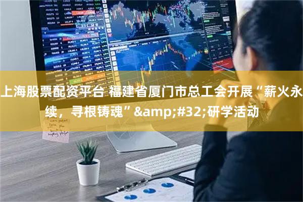 上海股票配资平台 福建省厦门市总工会开展“薪火永续，寻根铸魂”&#32;研学活动
