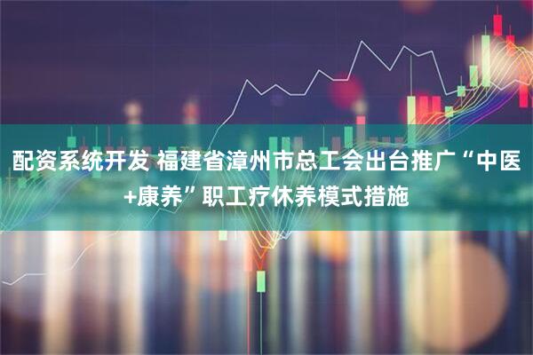 配资系统开发 福建省漳州市总工会出台推广“中医+康养”职工疗休养模式措施