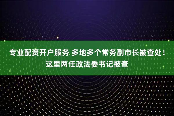 专业配资开户服务 多地多个常务副市长被查处！这里两任政法委书记被查