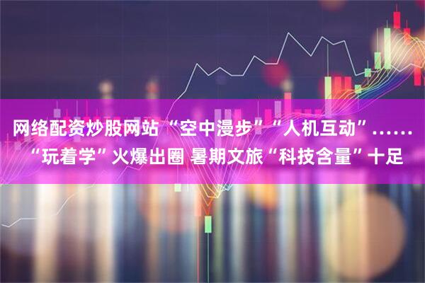 网络配资炒股网站 “空中漫步”“人机互动”…… “玩着学”火爆出圈 暑期文旅“科技含量”十足