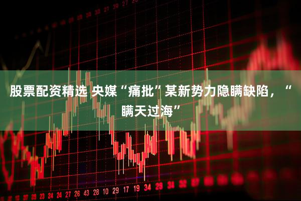 股票配资精选 央媒“痛批”某新势力隐瞒缺陷，“瞒天过海”