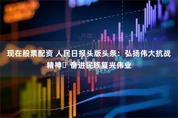 现在股票配资 人民日报头版头条：弘扬伟大抗战精神 奋进民族复兴伟业