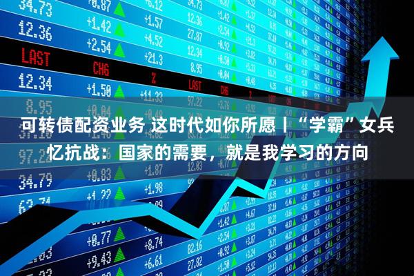 可转债配资业务 这时代如你所愿丨“学霸”女兵忆抗战：国家的需要，就是我学习的方向