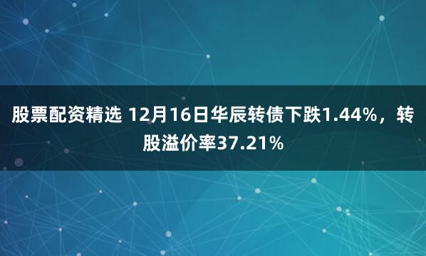 股票配资精选 12月16日华辰转债下跌1.44%,转股溢价率37.21%