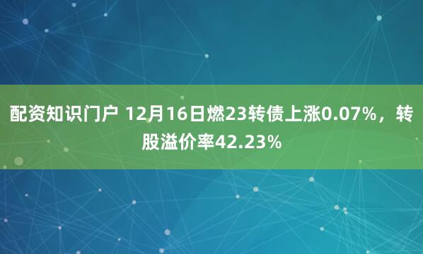 配资知识门户 12月16日燃23转债上涨0.07%，转股溢价率42.23%