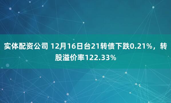 实体配资公司 12月16日台21转债下跌0.21%，转股溢价率122.33%