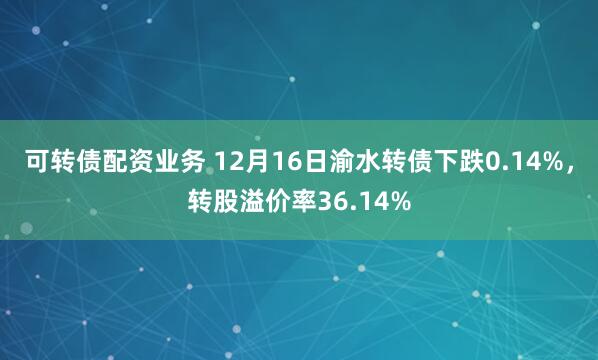 可转债配资业务 12月16日渝水转债下跌0.14%，转股溢价率36.14%
