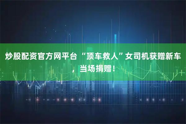 炒股配资官方网平台 “顶车救人”女司机获赠新车，当场捐赠！