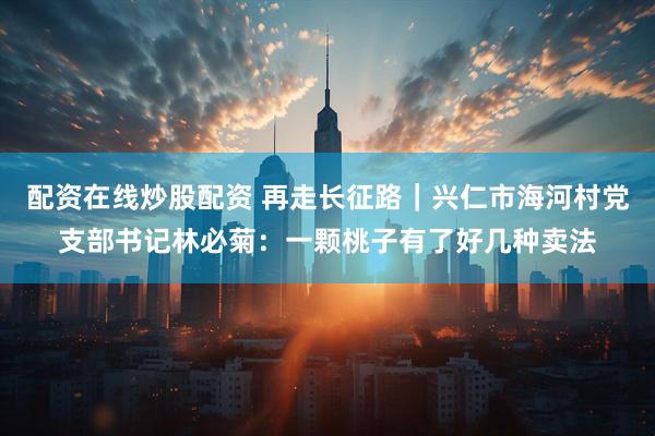 配资在线炒股配资 再走长征路｜兴仁市海河村党支部书记林必菊：一颗桃子有了好几种卖法