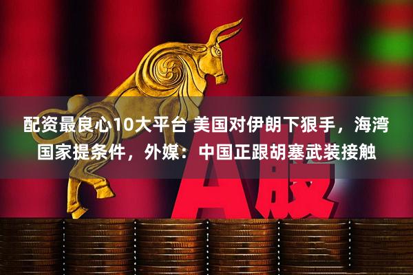 配资最良心10大平台 美国对伊朗下狠手，海湾国家提条件，外媒：中国正跟胡塞武装接触