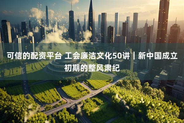 可信的配资平台 工会廉洁文化50讲｜新中国成立初期的整风肃纪