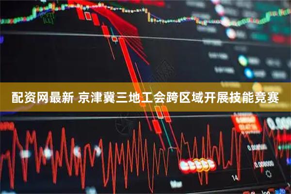 配资网最新 京津冀三地工会跨区域开展技能竞赛
